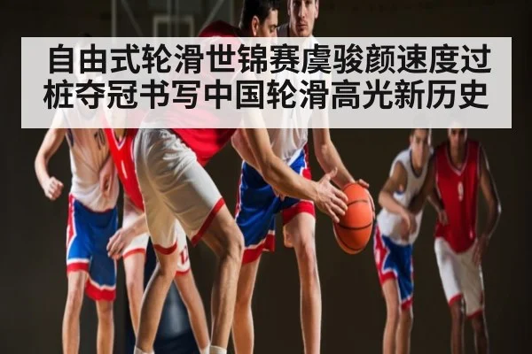 自由式轮滑世锦赛虞骏颜速度过桩夺冠书写中国轮滑高光新历史